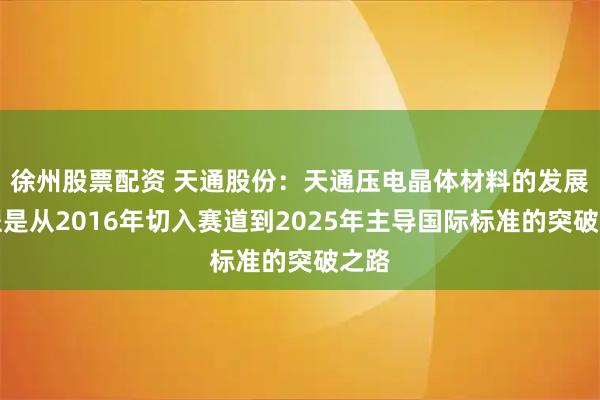 徐州股票配资 天通股份：天通压电晶体材料的发展历程是从2016年切入赛道到2025年主导国际标准的突破之路