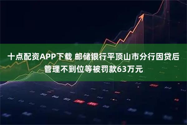 十点配资APP下载 邮储银行平顶山市分行因贷后管理不到位等被罚款63万元