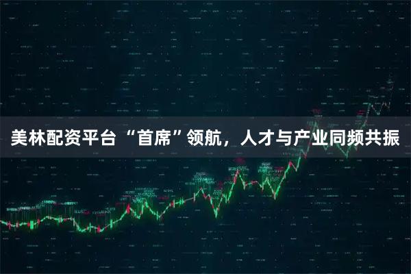 美林配资平台 “首席”领航，人才与产业同频共振