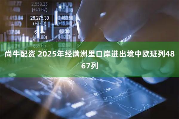 尚牛配资 2025年经满洲里口岸进出境中欧班列4867列