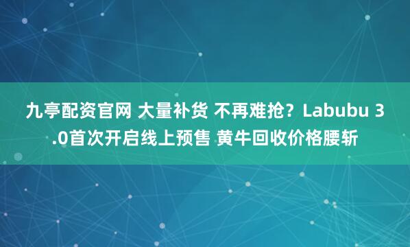 九亭配资官网 大量补货 不再难抢？Labubu 3.0首次开启线上预售 黄牛回收价格腰斩