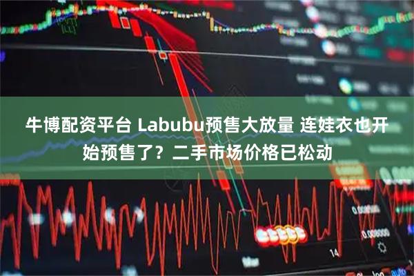 牛博配资平台 Labubu预售大放量 连娃衣也开始预售了？二手市场价格已松动