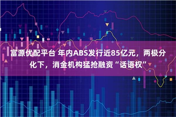 富源优配平台 年内ABS发行近85亿元，两极分化下，消金机构猛抢融资“话语权”