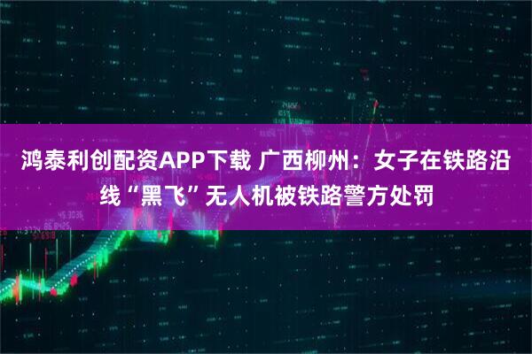 鸿泰利创配资APP下载 广西柳州：女子在铁路沿线“黑飞”无人机被铁路警方处罚