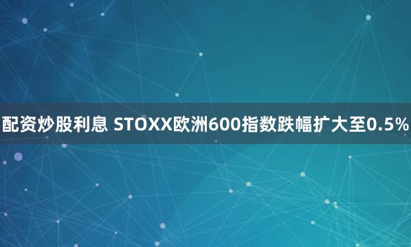 配资炒股利息 STOXX欧洲600指数跌幅扩大至0.5%