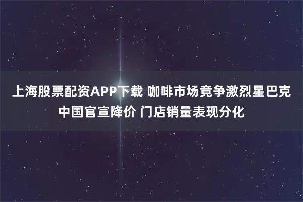 上海股票配资APP下载 咖啡市场竞争激烈星巴克中国官宣降价 门店销量表现分化