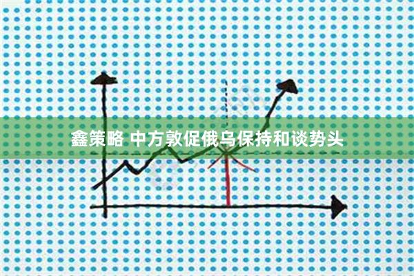 鑫策略 中方敦促俄乌保持和谈势头