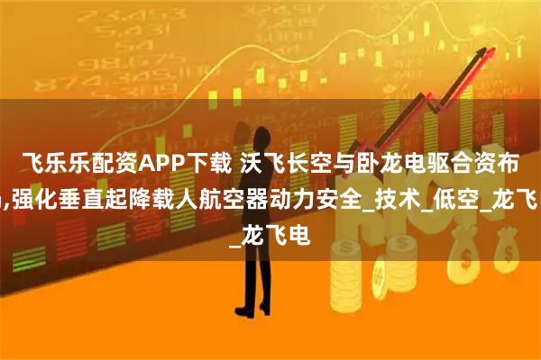 飞乐乐配资APP下载 沃飞长空与卧龙电驱合资布局,强化垂直起降载人航空器动力安全_技术_低空_龙飞电