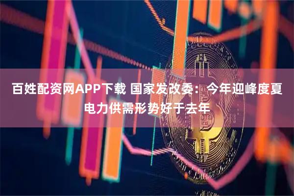 百姓配资网APP下载 国家发改委：今年迎峰度夏电力供需形势好于去年