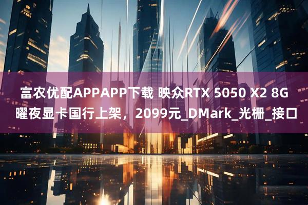 富农优配APPAPP下载 映众RTX 5050 X2 8G 曜夜显卡国行上架，2099元_DMark_光栅_接口