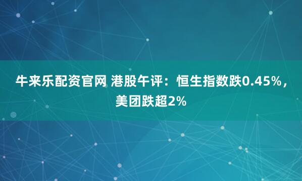 牛来乐配资官网 港股午评：恒生指数跌0.45%，美团跌超2%