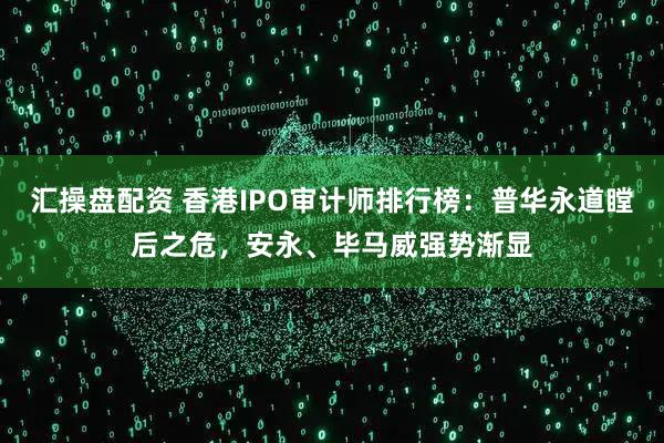 汇操盘配资 香港IPO审计师排行榜：普华永道瞠后之危，安永、毕马威强势渐显
