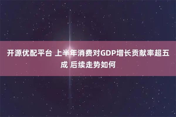开源优配平台 上半年消费对GDP增长贡献率超五成 后续走势如何