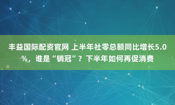 丰益国际配资官网 上半年社零总额同比增长5.0%，谁是“销冠”？下半年如何再促消费
