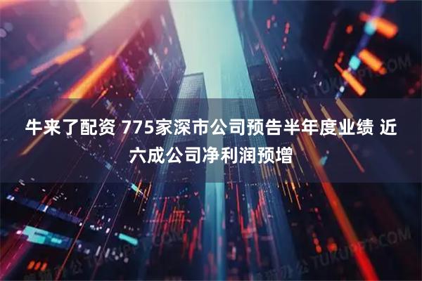 牛来了配资 775家深市公司预告半年度业绩 近六成公司净利润预增