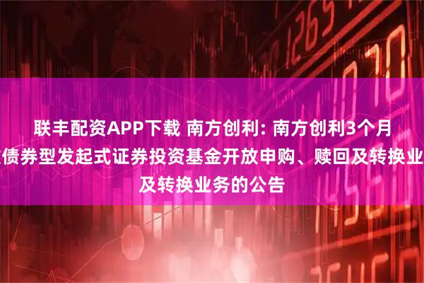 联丰配资APP下载 南方创利: 南方创利3个月定期开放债券型发起式证券投资基金开放申购、赎回及转换业务的公告