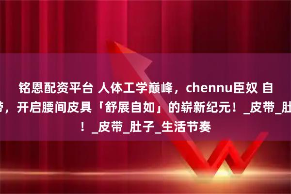铭恩配资平台 人体工学巅峰，chennu臣奴 自动扣男士腰带，开启腰间皮具「舒展自如」的崭新纪元！_皮带_肚子_生活节奏