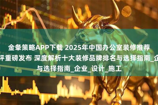 金夆策略APP下载 2025年中国办公室装修推荐：最新权威测评重磅发布 深度解析十大装修品牌排名与选择指南_企业_设计_施工