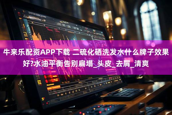 牛来乐配资APP下载 二硫化硒洗发水什么牌子效果好?水油平衡告别扁塌_头皮_去屑_清爽