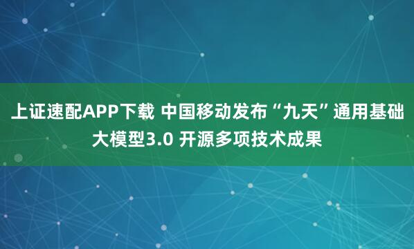 上证速配APP下载 中国移动发布“九天”通用基础大模型3.0 开源多项技术成果