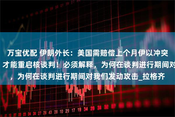 万宝优配 伊朗外长：美国需赔偿上个月伊以冲突战争期间造成的损失，才能重启核谈判！必须解释，为何在谈判进行期间对我们发动攻击_拉格齐