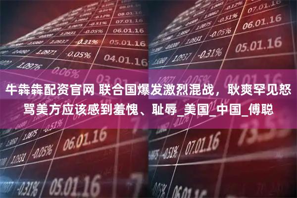 牛犇犇配资官网 联合国爆发激烈混战，耿爽罕见怒骂美方应该感到羞愧、耻辱_美国_中国_傅聪