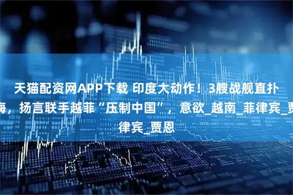 天猫配资网APP下载 印度大动作！3艘战舰直扑南海，扬言联手越菲“压制中国”，意欲_越南_菲律宾_贾恩