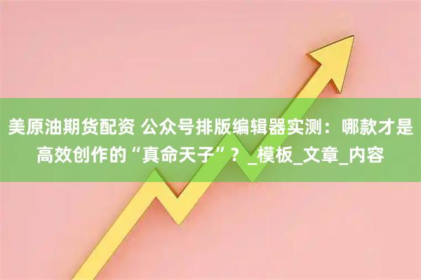 美原油期货配资 公众号排版编辑器实测：哪款才是高效创作的“真命天子”？_模板_文章_内容