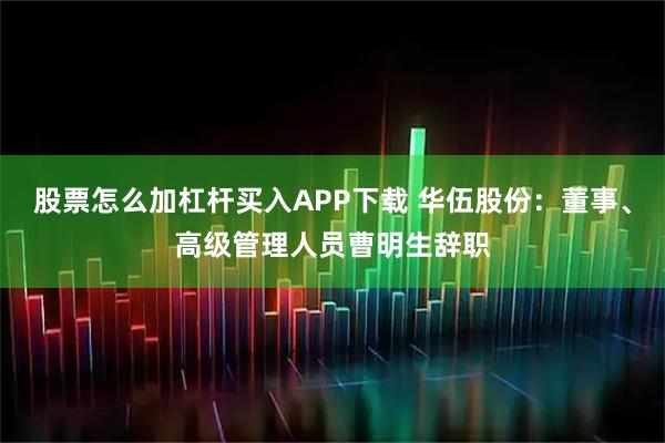 股票怎么加杠杆买入APP下载 华伍股份：董事、高级管理人员曹明生辞职