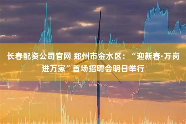 长春配资公司官网 郑州市金水区：“迎新春·万岗进万家”首场招聘会明日举行