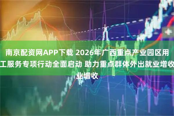 南京配资网APP下载 2026年广西重点产业园区用工服务专项行动全面启动 助力重点群体外出就业增收