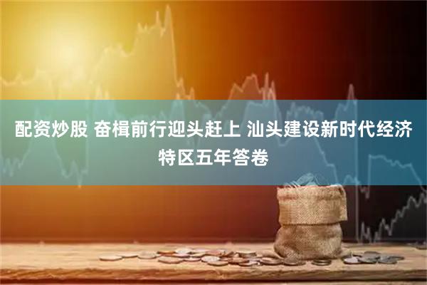 配资炒股 奋楫前行迎头赶上 汕头建设新时代经济特区五年答卷