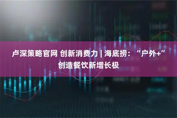 卢深策略官网 创新消费力 | 海底捞：“户外+”创造餐饮新增长极