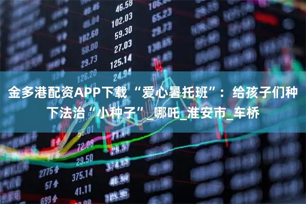 金多港配资APP下载 “爱心暑托班”：给孩子们种下法治“小种子”_哪吒_淮安市_车桥
