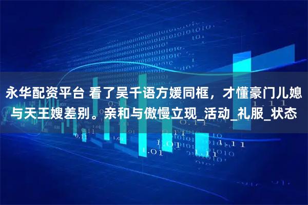 永华配资平台 看了吴千语方媛同框，才懂豪门儿媳与天王嫂差别。亲和与傲慢立现_活动_礼服_状态