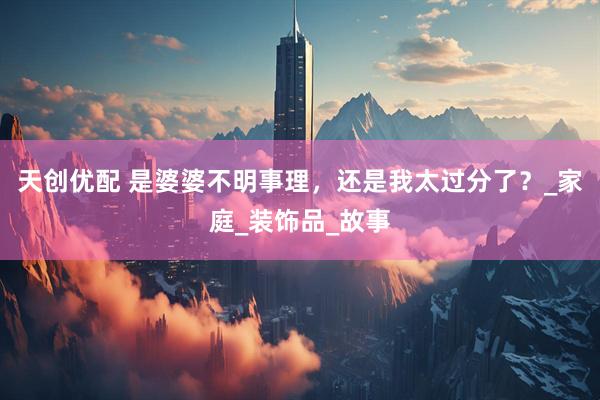 天创优配 是婆婆不明事理，还是我太过分了？_家庭_装饰品_故事