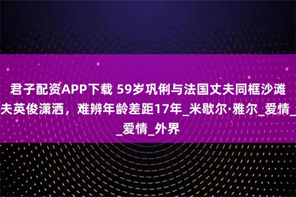 君子配资APP下载 59岁巩俐与法国丈夫同框沙滩，丈夫英俊潇洒，难辨年龄差距17年_米歇尔·雅尔_爱情_外界