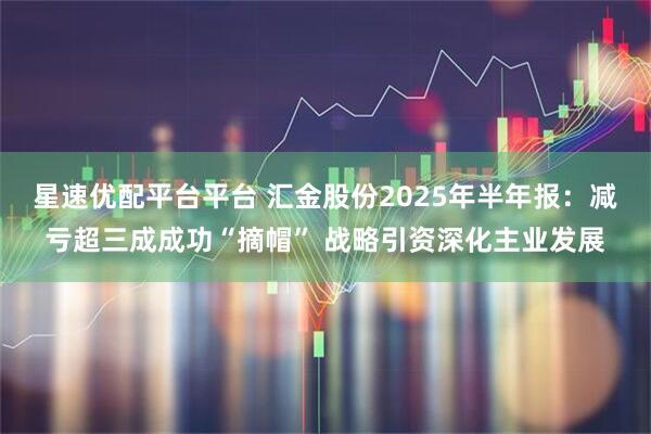 星速优配平台平台 汇金股份2025年半年报：减亏超三成成功“摘帽” 战略引资深化主业发展
