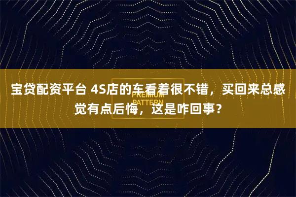 宝贷配资平台 4S店的车看着很不错，买回来总感觉有点后悔，这是咋回事？