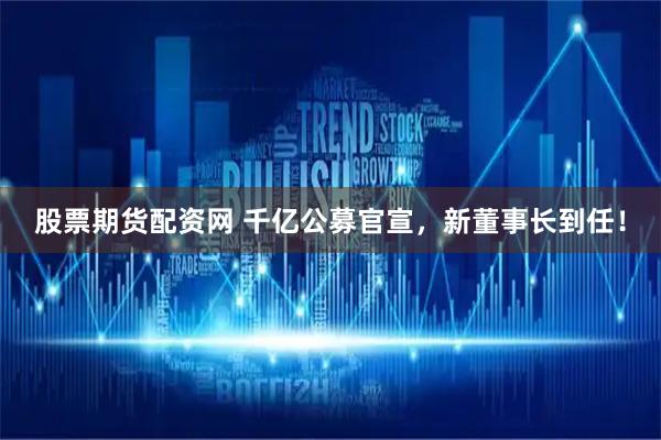 股票期货配资网 千亿公募官宣，新董事长到任！