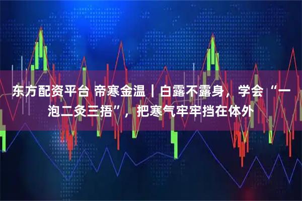 东方配资平台 帝寒金温｜白露不露身，学会 “一泡二灸三捂”，把寒气牢牢挡在体外