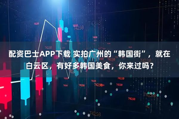 配资巴士APP下载 实拍广州的“韩国街”，就在白云区，有好多韩国美食，你来过吗？