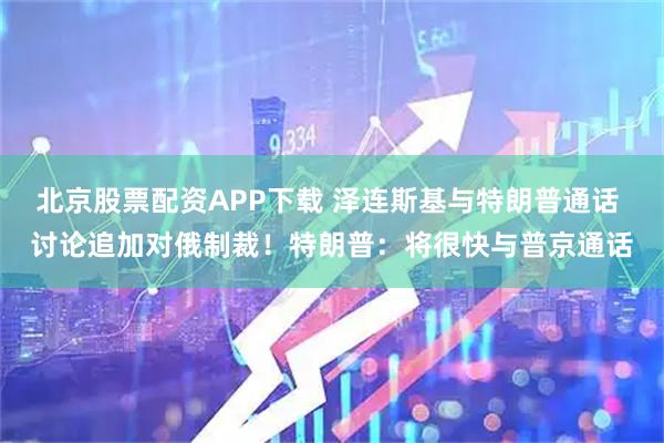 北京股票配资APP下载 泽连斯基与特朗普通话 讨论追加对俄制裁！特朗普：将很快与普京通话