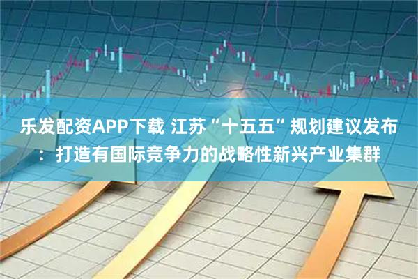 乐发配资APP下载 江苏“十五五”规划建议发布：打造有国际竞争力的战略性新兴产业集群