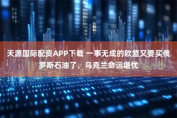 天源国际配资APP下载 一事无成的欧盟又要买俄罗斯石油了，乌克兰命运堪忧