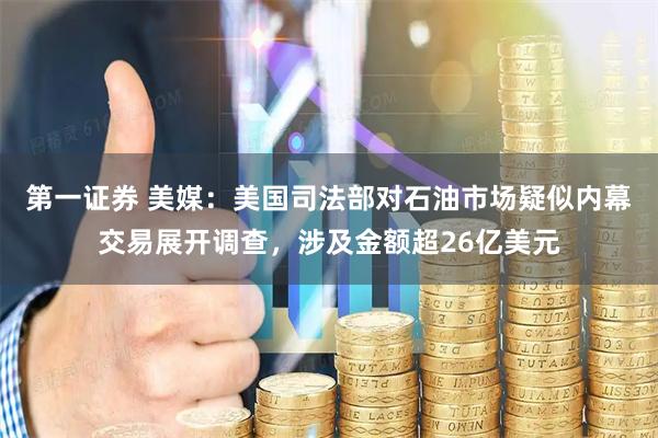 第一证券 美媒：美国司法部对石油市场疑似内幕交易展开调查，涉及金额超26亿美元
