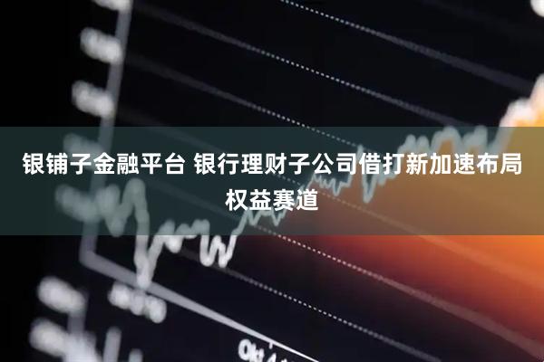 银铺子金融平台 银行理财子公司借打新加速布局权益赛道